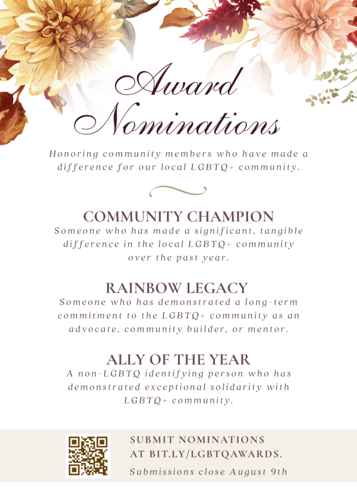 Award nominations to honor community members who have made a difference for our local LGBTQ+ community. There are three awards, the Community Champion award, for a person who has made a significant impact over the past year, the Rainbow Legacy award for a committed mentor or community advocate, and the Ally of the Year award for a non-LGBTQ individual with an outstanding impact. There is a QR code for nominations at the bottom left of the poster.